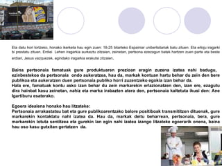 Eta datu hori lortzeko, honako ikerketa hau egin zuen: 18-25 bitarteko Espainiar unibertsitariak batu zituen. Eta erloju iragarki bi prestatu zituen. Erdiei  Lehen iragarkia aurkeztu zitzaien, zeinetan, pertsona ezezagun batek hartzen zuen parte eta beste erdiari, Jesus vazquezek, egindako iragarkia erakutsi zitzaien .  Baina pertsonaia famatuak gure produktuaren prezioan eragin zuzena izatea nahi badugu,  ezinbestekoa da pertsonaia  ondo aukeratzea, hau da, markak kontuan hartu behar du zein den bere publikoa eta aukeratzen duen pertsonaia publiko horri zuzentzeko egokia izan behar da. Hala ere, famatuak kontu asko izan behar du zein markarekin erlazionatzen den, izan ere, ezagutu dira hainbat kasu zeinetan, nahiz eta marka irabazten atera den, pertsonaia kaltetuta ikusi den: Ane Igartiburu esaterako.  Egoera idealena honako hau litzateke: Pertsonaia arrakastatsu bat eta gure publikoarentzako balore positiboak transmititzen dituenak, gure markarekin kontaktatu nahi izatea da. Hau da, markak deitu beharrean, pertsonaia, bera, gure markarekin lotuta sentitzea eta gurekin lan egin nahi izatea izango litzateke egoerarik onena, baina hau oso kasu gutxitan gertatzen  da.  