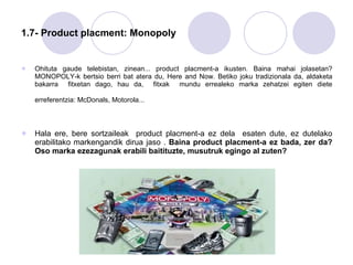 1.7- Product placment: Monopoly Ohituta gaude telebistan, zinean... product placment-a ikusten. Baina mahai jolasetan? MONOPOLY-k bertsio berri bat atera du, Here and Now. Betiko joku tradizionala da, aldaketa bakarra  fitxetan dago, hau da,  fitxak  mundu errealeko marka zehatzei egiten diete erreferentzia: McDonals, Motorola...   Hala ere, bere sortzaileak  product placment-a ez dela  esaten dute, ez dutelako erabilitako markengandik dirua jaso .  Baina product placment-a ez bada, zer da? Oso marka ezezagunak erabili baitituzte, musutruk egingo al zuten?   