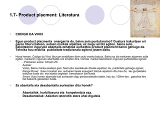 1.7- Product placment: Literatura CODIGO DA VINCI Egun product placmenta  onargarria da, baina zein puntutaraino? Gustura irakurtzen ari garen liburu batean, autoen markak aipatzea, ez zaigu arrotz egiten, baina auto bakoitzaren inguruko abantaila zehatzak aurkeztea product placment baino gehiago da. Teknika hau erabiliz  publizitate tradizionala egitera jotzen baitu .  Hona hemen, Codigo da Vinci liburuan erabiltzen diren auto marka batzuk. Baina ez da markaren aipamen soila egiten, markaren inguruko abantailak ere ematen dira, horrela  marka bakoitzaren inguruko publizitatea eginez: - Poliziaren autoa: Citroën ZX Autoak:  Volvo, Baina marka esateaz gain, Narruzko eserlekuak dituela aipatzen du, publizitate gehiago eginez. Range Rover:  Kasu honetan ere, autoaren beste ezaugarri batzuk aipatzen ditu,hau da,  lau gurpiletako trakzioa duela dio  eta atzeko argietan  berezitasun bat duela.  Smart: Auto honen abantaila bat aurkezten digu pertsonaietako batek, hau da, 100km-tan,  gasolina litro bat bakarrik gastatzen duela.  Ze abantaila eta desabantaila aurkezten ditu honek? Abantailak: hurbiltasuna eta  konpetentzia eza. Desabantailak: Askotan istoriotik atera ahal digutela . 