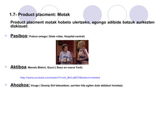 1.7- Product placment: Motak Product placment motak hobeto ulertzeko, egungo adibide batzuk aurkezten dizkizuet: Pasiboa :  Puleva omega ( Siete vidas, Hospital central)  Aktiboa : Manolo Blahni, Gucci ( Sexo en nueva York) http ://www.youtube.com/watch?v=ek_MvLqIKiY&feature=related Ahozkoa:  Vouge ( Gossip Girl telesailean, sarritan hitz egiten dute aldizkari honetaz) 