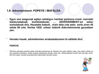   1.8- Advertainment: POPEYE / MAFALDA Egun oso ezagunak egiten zaizkigun hainbat pertsona irreal: marrazki bizidunetakoak, komikietakoak, ... ADVERAINMENT-ari esker sortutakoak dira. Hauetako batzuk,  orain dela urte asko  sortu ziren 45 edota 80 urte. Hortaz 1930. urtean iadanik Adevrtainmenta gauzatzen zen.  Honako hauek, advertainmen arrakastatsuaren bi adibide dira : POPEYE EEUUko espinaka enpresa batek sortutako pertsonaia da. Barazki hau gutxi saltzen zuten, eta umeen artean ez zen gustoko produktua, hortaz popeye pertsonaia asmatu zuten eta  pertsonaiarerik komiki txiki bat egin zuten. Eta honi esker, barazki enpresak bere salmentak haunditu zituen. 