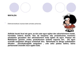 MAFALDA Elektrodomestikoen enpresa batek sortutako pertsonaia.   Adibide hauek ikusi eta gero, ez dut uste egun egiten den advertainment motak, horrelako indarra duenik.  Hau da kanpaina edo produktuaren momentu zehatzetan gauzatzen den advertainment mota egiten da egun. Popeye eta Mafaldaren garaian, ordea, produktuaren sinbolo nagusia zen,  eta egun oraindik ezagutzen ditugun sinboloak dira.  Beharbada ez ditugu ordezkatzen dituzten  poruduktuagatik ezagutzen , urte asko pastau baitira, baina pertsonaiak oriandik iraun egiten dute.  