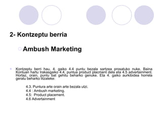 2- Kontzeptu berria Ambush Marketing Kontzeptu berri hau, 4. gaiko 4.4 puntu bezala sartzea prosatuko nuke. Baina Kontuan hartu Irakasgaiko 4.4. puntua product placment dela eta 4.5 advertainment. Hortaz, orain, puntu bat gehitu beharko genuke. Eta 4. gaiko aurkibidea horrela geratu beharko litzateke: 4.3. Puntura arte orain arte bezala utzi. 4.4 : Ambush marketing.  4.5:  Product placement.  4.6 Advertainment 