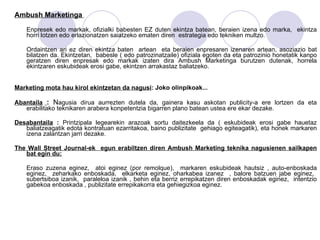 Ambush Marketinga   Enpresek edo markak, ofizialki babesten EZ duten ekintza batean, beraien izena edo marka,  ekintza horri lotzen edo erlazionatzen saiatzeko ematen diren  estrategia edo tekniken multzo. Ordaintzen ari ez diren ekintza baten  artean  eta beraien enpresaren izenaren artean, asoziazio bat bilatzen da. Ekintzetan,  babesle ( edo patrozinatzaile) ofiziala egoten da eta patrozinio honetatik kanpo geratzen diren enpresak edo markak izaten dira Ambush Marketinga burutzen dutenak, horrela ekintzaren eskubideak erosi gabe, ekintzen arrakastaz baliatzeko. Marketing mota hau kirol ekintzetan da nagusi : Joko olinpikoak... Abantaila   :  N agusia dirua aurrezten dutela da, gainera kasu askotan publicity-a ere lortzen da eta erabilitako teknikaren arabera konpetentzia bigarren plano batean ustea ere ekar dezake.  Desabantaila  :  Printzipala legearekin arazoak sortu daitezkeela da ( eskubideak erosi gabe hauetaz baliatzeagatik edota kontratuan ezarritakoa, baino publizitate  gehiago egiteagatik), eta honek markaren izena zalantzan jarri dezake.  The Wall Street Journal-ek  egun erabiltzen diren Ambush Marketing teknika nagusienen sailkapen bat egin du: Eraso zuzena eginez,  atoi eginez (por remolque),  markaren eskubideak hautsiz , auto-enboskada eginez,  zeharkako enboskada,  elkarketa eginez, oharkabea izanez  , balore batzuen jabe eginez,  subertsiboa izanik,  paraleloa izanik , behin eta berriz errepikatzen diren enboskadak eginez,  intentzio gabekoa enboskada , publizitate errepikakorra eta gehiegizkoa eginez.  