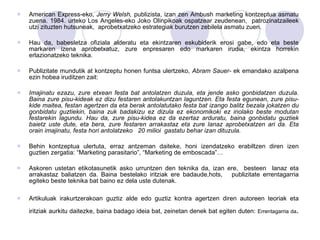 American Express-eko,  Jerry Welsh,  publizista, izan zen Ambush marketing kontzeptua asmatu zuena. 1984. urteko Los Angeles-eko Joko Olinpikoak ospatzear zeudenean,  patrozinatzaileek utzi zituzten hutsuneak,  aprobetxatzeko estrategiak burutzen zebilela asmatu zuen. Hau da, babesletza ofiziala alderatu eta ekintzaren eskubiderik erosi gabe, edo eta beste markaren izena aprobetxatuz, zure enpresaren edo markaren irudia, ekintza horrekin erlazionatzeko teknika.  Publizitate mundutik at kontzeptu honen funtsa ulertzeko,  Abram Sauer-  ek emandako azalpena ezin hobea iruditzen zait: Imajinatu ezazu, zure etxean festa bat antolatzen duzula, eta jende asko gonbidatzen duzula. Baina zure pisu-kideak ez dizu festaren antolakuntzan laguntzen. Eta festa egunean, zure pisu-kide maitea, festan agertzen da eta berak antolatutako festa bat izango balitz bezala jokatzen du gonbidatu guztiekin, baina zuk badakizu ez dizula ez ekonomikoki ez inolako beste modutan festarekin lagundu. Hau da, zure pisu-kidea ez da ezertaz arduratu, baina gonbidatu guztiek baietz uste dute, eta bera, zure festaren arrakastaz eta zure lanaz aprobetxatzen ari da. Eta orain imajinatu, festa hori antolatzeko  20 milioi  gastatu behar izan dituzula.  Behin kontzeptua ulertuta, erraz antzeman daiteke, honi izendatzeko erabiltzen diren izen guztien zergatia: “Marketing parasitario”, “Marketing de emboscada”… Askoren ustetan etikotasunetik asko urruntzen den teknika da, izan ere,  besteen  lanaz eta arrakastaz baliatzen da. Baina bestelako iritziak ere badaude,hots,  publizitate errentagarria egiteko beste teknika bat baino ez dela uste dutenak.  Artikuluak irakurtzerakoan guztiz alde edo guztiz kontra agertzen diren autoreen teoriak eta iritziak aurkitu daitezke, baina badago ideia bat, zeinetan denek bat egiten duten:  Errentagarria da .   