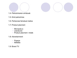 1.4- Patrozinioaren arriskuak 1.5- Kirol patrozinioa 1.6- Pertsonaia famatuen balioa 1.7- Product placment Monopoly-a Literaturan Product placment  motak 1.8- Advertainment Popeye Mafalda 1.9- Brand TV 