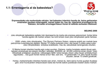 1.1- Errentagarria al da babesletza? Enpresentzako eta markentzako ekintza  bat babestea inbertsio handia da, baina gehienetan ordainetan jasotzen dutenagatik, merezi izaten du, hau da, inbertsioa errentagarria da. Datozen, lerroetan errentagarritasun honen bi adibide aurkezten dizkizuet: BEIJING 2008 Joko olinpikoak babesletza egiteko toki desiragarria da marka eta enpresa askorentzat, hortaz lehia handia egoten da marken artean, ea nork lortzen duen joko olinpikoetan parte hartzea. 2008. urteko Joko olinpikoetan, The Olympic Partners Sistem, sistema erabili zen markek bere patrozinioa zuzentasunez egiteko. Bertan 12 marka aukeratu ziren, eta hauek 5 urteko epea zuten  Joko Olinpikoetako  sinboloa erabiltzeko. Hau da, eskubideak berenganatu zituzten.  12 Marka horiek inbertsio handia egin zuten eurotan. Gainera, marka horietako askok diruaz gain,  beraien produktuak ere eskaini zituzten; adibidez, ADIDAS- ek  40.000 uniforme eman zituen, Joko Olinpikoak antolatzen zeudenei, volkswagen 5000  kotxe banatu zituen Joko hauen antolakuntzan laguntzeko… Eta guzti honek merezi al du? Bai, izan ere,  10 pertsonatik 7-k Joko hauek ikusiko zituzten, denak 13 urtetik gorakoak. Hortaz, markarentzako inbertsio handia izan arren, merezi du, bere izena mundu guztian ikusteaz gain, kirol munduarekin erlazionatzen baita eta horrek balore positiboak erasten dizkio markari. 