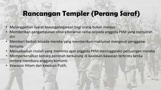Rancangan Templer (Perang Saraf)
• Melonggarkan syarat kewarganegaraan bagi orang bukan melayu
• Memberikan pengampunan secara beramai-ramai kepada anggota PKM yang menyerah
diri
• Memberi hadiah kepada mereka yang memberikan maklumat mengenai pengganas
komunis
• Menyebarkan risalah yang meminta agar anggota PKM meninggalakn perjuangan mereka
• Memperkenalkan konsep perintah berkurung di kawasan-kawasan tertentu ketika
tentera memburu anggota komunis
• Kawasan Hitam dan kawasan Putih.

 