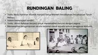 RUNDINGAN BALING
• Tunku Abdul Rahman dilantik menjadi ketua Menteri Persekutuan Persekutuan Tanah
Melayu.
• Sistem berkerajaan sendiri.
• Tunku Abdul Rahman berjanji untuk menamatkan darurat dengan segera.
• Menawarkan pengampunan secara beramai-ramai kepada semua pengganas komunis.

 
