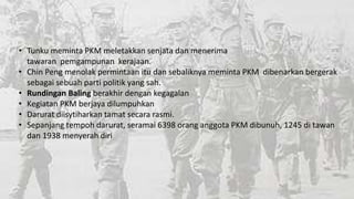 • Tunku meminta PKM meletakkan senjata dan menerima
tawaran pemgampunan kerajaan.
• Chin Peng menolak permintaan itu dan sebaliknya meminta PKM dibenarkan bergerak
sebagai sebuah parti politik yang sah.
• Rundingan Baling berakhir dengan kegagalan
• Kegiatan PKM berjaya dilumpuhkan
• Darurat diisytiharkan tamat secara rasmi.
• Sepanjang tempoh darurat, seramai 6398 orang anggota PKM dibunuh, 1245 di tawan
dan 1938 menyerah diri

 
