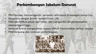 Perkembangan Sebelum Darurat
• PKM berjaya mempengaruhi perasaan anti-Jepun di kalangan orang Cina.
• Kerjasama dengan British melalui Force 136.
• PKM dan MPAJA keluar dari hutan dan mengambil alih pemerintahan
selama tiga minggu.
• Kerajaan British mengarahkan supaya MPAJA menyerahkan semua senjata
• PKM berjuang atas landasan perlembagaan.

 