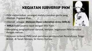 KEGIATAN SUBVERSIF PKM
• PKM melancarkan serangan melalui pasukan gerila yang
diketuai Pegawai khas.
• Dikenali sebagai Malayan Races Liberation Army (MRLA).
• MRLA bekerjasama rapat dengan Min Yuen.
• Menjelang pengisytiharan darurat, kempen keganasan PKM tersebar
dengan meluas.
• Kejayaan terbesar PKM ialah peristiwa pembunuhan Pesuruhjaya Tinggi
British di Tanah Melayu, Sir Henry Gurney

 