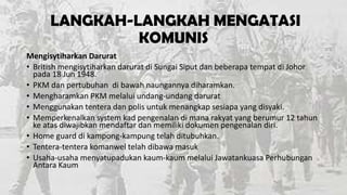 LANGKAH-LANGKAH MENGATASI
KOMUNIS
Mengisytiharkan Darurat
• British mengisytiharkan darurat di Sungai Siput dan beberapa tempat di Johor
pada 18 Jun 1948.
• PKM dan pertubuhan di bawah naungannya diharamkan.
• Mengharamkan PKM melalui undang-undang darurat
• Menggunakan tentera dan polis untuk menangkap sesiapa yang disyaki.
• Memperkenalkan system kad pengenalan di mana rakyat yang berumur 12 tahun
ke atas diwajibkan mendaftar dan memiliki dokumen pengenalan diri.
• Home guard di kampong-kampung telah ditubuhkan.
• Tentera-tentera komanwel telah dibawa masuk
• Usaha-usaha menyatupadukan kaum-kaum melalui Jawatankuasa Perhubungan
Antara Kaum

 