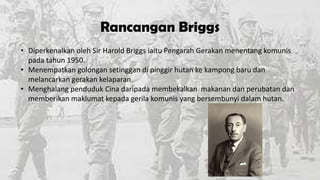 Rancangan Briggs
• Diperkenalkan oleh Sir Harold Briggs iaitu Pengarah Gerakan menentang komunis
pada tahun 1950.
• Menempatkan golongan setinggan di pinggir hutan ke kampong baru dan
melancarkan gerakan kelaparan.
• Menghalang penduduk Cina daripada membekalkan makanan dan perubatan dan
memberikan maklumat kepada gerila komunis yang bersembunyi dalam hutan.

 