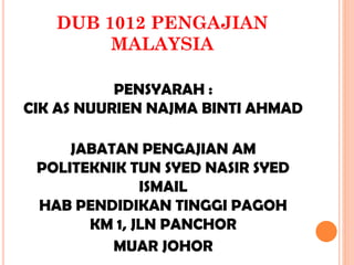 DUB 1012 PENGAJIAN
MALAYSIA
PENSYARAH :
CIK AS NUURIEN NAJMA BINTI AHMAD
JABATAN PENGAJIAN AM
POLITEKNIK TUN SYED NASIR SYED
ISMAIL
HAB PENDIDIKAN TINGGI PAGOH
KM 1, JLN PANCHOR
MUAR JOHOR
 