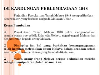 ISI KANDUNGAN PERLEMBAGAAN 1948
Perjanjian Persekutuan Tanah Melayu 1948 memperlihatkan
beberapa ciri yang berbeza daripada Malayan Union .
Kesan Penubuhan
 Persekutuan Tanah Melayu 1948 telah mengembalikan
semula status quo politik Raja-raja Melayu, negeri-negeri Melayu dan
pengiktirafan kepada orang Melayu.
 Disamping itu, hal yang berkaitan kewarganegaraan
telah kembali meletakkan kaum Melayu dalam keadaan selesa
kerana peraturan-peraturan yang kembali diketatkan.
 Malah, orang-orang Melayu berasa kedudukan mereka
sebagai bumiputera telah diselamatkan.
 
