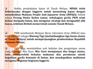  Ketika pendudukan Jepun di Tanah Melayu, MPAJA telah
bekerjasama dengan Inggeris untuk menentang Jepun dengan
menubuhkan Malayan People Anti Japanese Army (MPAJA). Sebaik
sahaja Perang Dunia Kedua tamat, sebahagian gerila PKM telah
keluar daripada hutan, dan mengatur strategi dan mengambil alih
kuasa, sebelum British memerintah semula Tanah Melayu.
 PKM membentuk Malayan Races Liberation Army (MRLA) atau
lebih dikenali sebagai Bintang Tiga (melambangkan tiga kaum utama
di Tanah Melayu) untuk memperjuangkan pembentukan Republik
Komunis Malaya.
 PKM juga menubuhkan unit bekalan dan pengintipan awam
yang dipanggil Min Yuen. Min Yuen mempunyai dua fungsi utama,
iaitu memperolehi bekalan makanan dan perubatan untuk
kegunaan gerila komunis di hutan, dan mendapatkan maklumat
mengenai kegiatan-kegiatan Inggeris.
 