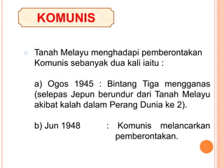  Tanah Melayu menghadapi pemberontakan
Komunis sebanyak dua kali iaitu :
a) Ogos 1945 : Bintang Tiga mengganas
(selepas Jepun berundur dari Tanah Melayu
akibat kalah dalam Perang Dunia ke 2).
b) Jun 1948 : Komunis melancarkan
pemberontakan.
KOMUNIS
 