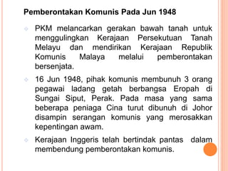 Pemberontakan Komunis Pada Jun 1948
 PKM melancarkan gerakan bawah tanah untuk
menggulingkan Kerajaan Persekutuan Tanah
Melayu dan mendirikan Kerajaan Republik
Komunis Malaya melalui pemberontakan
bersenjata.
 16 Jun 1948, pihak komunis membunuh 3 orang
pegawai ladang getah berbangsa Eropah di
Sungai Siput, Perak. Pada masa yang sama
beberapa peniaga Cina turut dibunuh di Johor
disampin serangan komunis yang merosakkan
kepentingan awam.
 Kerajaan Inggeris telah bertindak pantas dalam
membendung pemberontakan komunis.
 