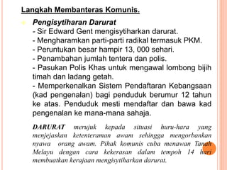 Langkah Membanteras Komunis.
 Pengisytiharan Darurat
- Sir Edward Gent mengisytiharkan darurat.
- Mengharamkan parti-parti radikal termasuk PKM.
- Peruntukan besar hampir 13, 000 sehari.
- Penambahan jumlah tentera dan polis.
- Pasukan Polis Khas untuk mengawal lombong bijih
timah dan ladang getah.
- Memperkenalkan Sistem Pendaftaran Kebangsaan
(kad pengenalan) bagi penduduk berumur 12 tahun
ke atas. Penduduk mesti mendaftar dan bawa kad
pengenalan ke mana-mana sahaja.
DARURAT merujuk kepada situasi huru-hara yang
menjejaskan ketenteraman awam sehingga mengorbankan
nyawa orang awam. Pihak komunis cuba menawan Tanah
Melayu dengan cara kekerasan dalam tempoh 14 hari
membuatkan kerajaan mengisytiharkan darurat.
 