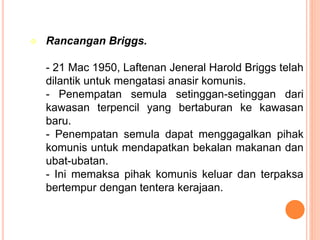  Rancangan Briggs.
- 21 Mac 1950, Laftenan Jeneral Harold Briggs telah
dilantik untuk mengatasi anasir komunis.
- Penempatan semula setinggan-setinggan dari
kawasan terpencil yang bertaburan ke kawasan
baru.
- Penempatan semula dapat menggagalkan pihak
komunis untuk mendapatkan bekalan makanan dan
ubat-ubatan.
- Ini memaksa pihak komunis keluar dan terpaksa
bertempur dengan tentera kerajaan.
 
