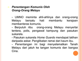  Penentangan Komunis Oleh
Orang-Orang Melayu
- UMNO meminta ahli-ahlinya dan orang-orang
Melayu bersatu hati membantu kerajaan
membanteras komunis.
- Berpuluh ribu orang-orang Melayu menyertai
tentera, polis, pengawal kampung dan pasukan
sukarela.
- Pasukan sukarela Home Guards mendapat latihan
daripada askar. Penglibatan ramai dari kaum ibu.
- Penentangan ini bagi menyelamatkan Tanah
Melayu dari jatuh ke tangan komunis dan bangsa
Cina.
 