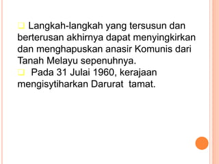  Langkah-langkah yang tersusun dan
berterusan akhirnya dapat menyingkirkan
dan menghapuskan anasir Komunis dari
Tanah Melayu sepenuhnya.
 Pada 31 Julai 1960, kerajaan
mengisytiharkan Darurat tamat.
 