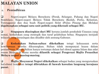 MALAYAN UNION
a. Pentadbiran
 Negeri-negeri Melayu Bersekutu (Perak, Selangor, Pahang dan Negeri
Sembilan), Negeri-negeri Melayu Tidak Bersekutu (Kedah, Perlis, Kelantan,
Terengganu) dan dua buah Negeri-negeri Selat (Pulau Pinang dan Melaka)
digabungkan sebagai satu unit politik yang dikenali sebagai MU.
 Singapura diasingkan dari MU kerana jumlah penduduk Cinanya yang
ramai, kedudukan yang strategik dan taraf pelabuhan bebas. Singapura menjadi
wilayah yang berasingan dan ditadbir oleh seorang Gabenor.
 Kedudukan Sultan-sultan dikekalkan tetapi kekuasaan serta
kewibawaan mereka dikurangkan. Sultan tidak mempunyai kuasa dalam
pentadbiran. Kuasa Sultan hanya tertumpu dalam hal ehwal agama Islam dan adat
resam Melayu di mana mereka dilantik sebagai Pengerusi Majlis Penasihat
Melayu negeri masing-masing.
 Majlis Mesyuarat Negeri dikekalkan sebagai badan yang menguruskan
hal-ehwal tempatan tetapi diletakkan di bawah kawalan langsung kerajaan
pusat.
 