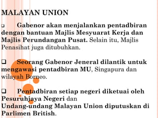 MALAYAN UNION
 Gabenor akan menjalankan pentadbiran
dengan bantuan Majlis Mesyuarat Kerja dan
Majlis Perundangan Pusat. Selain itu, Majlis
Penasihat juga ditubuhkan.
 Seorang Gabenor Jeneral dilantik untuk
mengawasi pentadbiran MU, Singapura dan
wilayah Borneo.
 Pentadbiran setiap negeri diketuai oleh
Pesuruhjaya Negeri dan
Undang-undang Malayan Union diputuskan di
Parlimen British.
 