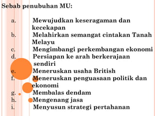 Sebab penubuhan MU:
a. Mewujudkan keseragaman dan
kecekapan
b. Melahirkan semangat cintakan Tanah
Melayu
c. Mengimbangi perkembangan ekonomi
d. Persiapan ke arah berkerajaan
sendiri
e. Meneruskan usaha British
f. Meneruskan penguasaan politik dan
ekonomi
g. Membalas dendam
h. Mengenang jasa
i. Menyusun strategi pertahanan
 