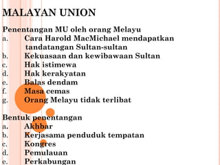 MALAYAN UNION
Penentangan MU oleh orang Melayu
a. Cara Harold MacMichael mendapatkan
tandatangan Sultan-sultan
b. Kekuasaan dan kewibawaan Sultan
c. Hak istimewa
d. Hak kerakyatan
e. Balas dendam
f. Masa cemas
g. Orang Melayu tidak terlibat
Bentuk penentangan
a. Akhbar
b. Kerjasama penduduk tempatan
c. Kongres
d. Pemulauan
e. Perkabungan
 