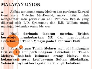 MALAYAN UNION
 Akibat tentangan orang Melayu dan perakuan Edward
Gent serta Malcolm MacDonald, maka British telah
menghantar satu perwakilan ahli Parlimen British yang
diketuai oleh L.D. Grammant dan D.R. William untuk
meninjau kehendak orang Melayu.
 Hasil daripada laporan mereka, British
bersetuju membubarkan MU dan menubuhkan
Persekutuan Tanah Melayu pada 1 Februari 1948.
 Persekutuan Tanah Melayu menjadi lindungan
British. Dalam perlembagaan Persekutuan Tanah
Melayu, hak-hak istimewa orang Melayu dan
kekuasaan serta kewibawaan Sultan dikekalkan.
Selain itu, syarat kerakyatan telah diperketatkan.
 