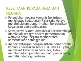 KESETIAAN KEPADA RAJA DAN 
NEGARA 
 Pertubuhan negara komunis bertujuan 
menghapus kedaulatan Raja-raja Melayu 
melalui sistem pemerintahan berpaksikan 
keganasan dan penindasan. 
 Sewajarnya sistem demokrasi berpelembagaan 
diamalkan sebagai sistem pemerintahan 
Malaysia sejak negara memperoleh 
kemerdekaan sehingga kini. 
 Ini bertentangan dengan sistem pemerintahan 
komunis berasakan teori K.M. dan F.E. yang 
menyekat kebebasan bersuara, tidak 
membenarkan penubuhan parti politik yang 
memiliki ideologi berbeza. 
 