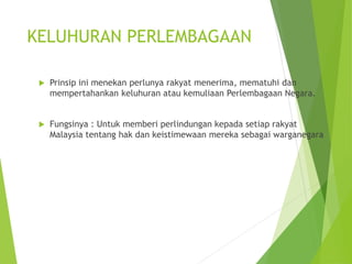 KELUHURAN PERLEMBAGAAN 
 Prinsip ini menekan perlunya rakyat menerima, mematuhi dan 
mempertahankan keluhuran atau kemuliaan Perlembagaan Negara. 
 Fungsinya : Untuk memberi perlindungan kepada setiap rakyat 
Malaysia tentang hak dan keistimewaan mereka sebagai warganegara 
 