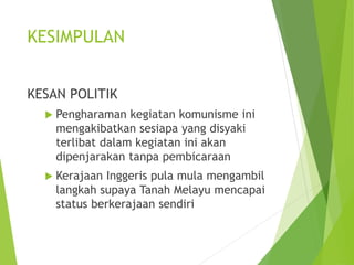 KESIMPULAN 
KESAN POLITIK 
 Pengharaman kegiatan komunisme ini 
mengakibatkan sesiapa yang disyaki 
terlibat dalam kegiatan ini akan 
dipenjarakan tanpa pembicaraan 
 Kerajaan Inggeris pula mula mengambil 
langkah supaya Tanah Melayu mencapai 
status berkerajaan sendiri 
 