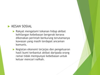  KESAN SOSIAL 
 Rakyat mengalami tekanan hidup akibat 
kehilangan kebebasan bergerak kerana 
dikenakan perintah berkurung terutamanya 
kawasan yang masih terdapat ancaman 
komunis. 
 Kegiatan ekonomi terjejas dan pengeluaran 
hasil bumi terbantut akibat daripada orang 
ramai tidak mempunyai kebebasan untuk 
keluar mencari nafkah. 

