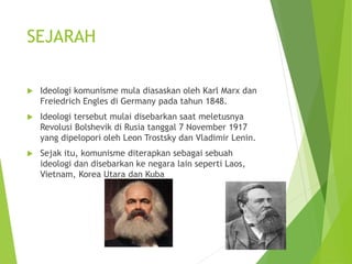 SEJARAH 
 Ideologi komunisme mula diasaskan oleh Karl Marx dan 
Freiedrich Engles di Germany pada tahun 1848. 
 Ideologi tersebut mulai disebarkan saat meletusnya 
Revolusi Bolshevik di Rusia tanggal 7 November 1917 
yang dipelopori oleh Leon Trostsky dan Vladimir Lenin. 
 Sejak itu, komunisme diterapkan sebagai sebuah 
ideologi dan disebarkan ke negara lain seperti Laos, 
Vietnam, Korea Utara dan Kuba 
 