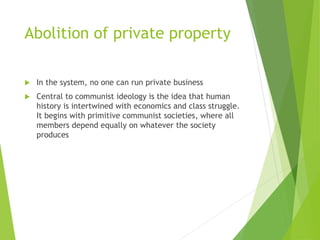 Abolition of private property 
 In the system, no one can run private business 
 Central to communist ideology is the idea that human 
history is intertwined with economics and class struggle. 
It begins with primitive communist societies, where all 
members depend equally on whatever the society 
produces 
 