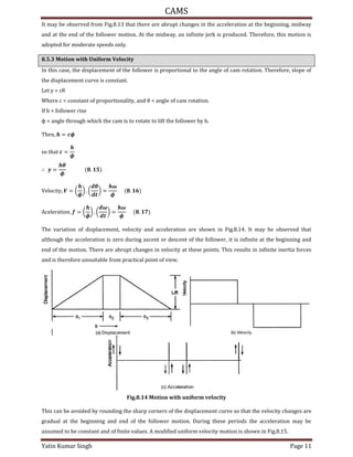 CAMS
Yatin Kumar Singh Page 11
It may be observed from Fig.8.13 that there are abrupt changes in the acceleration at the beginning, midway
and at the end of the follower motion. At the midway, an infinite jerk is produced. Therefore, this motion is
adopted for moderate speeds only.
8.5.3 Motion with Uniform Velocity
In this case, the displacement of the follower is proportional to the angle of cam rotation. Therefore, slope of
the displacement curve is constant.
Let y = cθ
Where c = constant of proportionality, and θ = angle of cam rotation.
If h = follower rise
ϕ = angle through which the cam is to rotate to lift the follower by h.
���n, = �
so t�at =
�
∴ =
�
�
.
V��oc�t�, � = (
�
) . (
�
) =
�
�
.
Ac����at�on, = (
�
) . (
�
) =
�
�
.
The variation of displacement, velocity and acceleration are shown in Fig.8.14. It may be observed that
although the acceleration is zero during ascent or descent of the follower, it is infinite at the beginning and
end of the motion. There are abrupt changes in velocity at these points. This results in infinite inertia forces
and is therefore unsuitable from practical point of view.
Fig.8.14 Motion with uniform velocity
This can be avoided by rounding the sharp corners of the displacement curve so that the velocity changes are
gradual at the beginning and end of the follower motion. During these periods the acceleration may be
assumed to be constant and of finite values. A modified uniform velocity motion is shown in Fig.8.15.
 