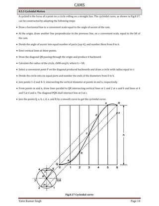 CAMS
Yatin Kumar Singh Page 14
8.5.5 Cycloidal Motion
A cycloid is the locus of a point on a circle rolling on a straight line. The cycloidal curve, as shown in Fig.8.17,
can be constructed by adopting the following steps:
 Draw a horizontal line to a convenient scale equal to the angle of ascent of the cam.
 At the origin, draw another line perpendicular to the previous line, on a convenient scale, equal to the lift of
the cam.
 Divide the angle of ascent into equal number of parts (say 6), and number them from 0 to 6.
 Erect vertical lines at these points.
 Draw the diagonal QR passing through the origin and produce it backward.
 Calculate the radius of the circle, ch08-ueq16, where h = lift.
 Select a convenient point P on the diagonal produced backwards and draw a circle with radius equal to r:
 Divide the circle into six equal parts and number the ends of the diameters from 0 to 6.
 Join points 1–2 and 4–5, intersecting the vertical diameter at points m and n, respectively.
 From points m and n, draw lines parallel to QR intersecting vertical lines at 1 and 2 at a and b and lines at 4
and 5 at d and e. The diagonal PQR shall intersect line at 3 at c.
 Join the points Q, a, b, c, d, e, and R by a smooth curve to get the cycloidal curve.
Fig.8.17 Cycloidal curve
 