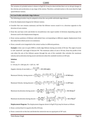 CAMS
Yatin Kumar Singh Page 16
The variation of cycloidal motion is shown in Fig.8.18. It may be observed that there are no abrupt changes in
the velocity and acceleration at any stage of the motion. Therefore, cycloidal motion is the most ideal for high
speed follower motion.
8.6 Cam Profile with Knife–Edge Follower
The following procedure may be adopted to draw the cam profile with knife edge follower:
 Draw the displacement diagram for follower motion.
 Consider that cam remains stationary and that the follower moves round it in a direction opposite to the
direction of cam rotation.
 Draw the cam base circle and divide its circumference into equal number of divisions depending upon the
divisions used in the displacement diagram.
 Draw various positions of follower with dotted lines corresponding to different angular displacement from
the radius from which ascent is to commence.
 Draw a smooth curve tangential to the contact surface in different positions.
Example: A disc cam is to give SHM to a knife edge follower during out stroke of 50 mm. The angle of ascent
is 120°, dwell 60°, and angle of descent 90°. The minimum radius of cam is 50 mm. Draw the profile of the
cam when the axis of the follower passes through the axis of the camshaft. Also calculate the maximum
velocity and acceleration during ascent and descent when the camshaft revolves at 240 rpm.
Solution:
Given:
h = mm, N = rpm, θ = °, θ3 = 90°
An�u�a� v��oc�t� o� ca� s�a�t, � =
� ×
= . � /
Ma���u� V��oc�t� du��n� asc�nt = (
�ℎ
) (
�
�
) =
� × × −
×
.
�
×
= . /
Ma���u� V��oc�t� du��n� d�sc�nt = (
�ℎ
) (
�
�
) =
� × × −
×
.
�
×
= . /
Ma���u� Acc����at�on du��n� asc�nt = ( ) (
�
�
) = [
� × .
�
×
] ×
× −
= . /
Ma���u� Acc����at�on du��n� d�sc�nt = ( ) (
�
�
) = [
� × .
�
×
] ×
× −
= . /
Displacement Diagram: The displacement diagram shown in Fig.8.19 (a) may be drawn as follows:
 Draw a vertical line 0–6 equal to the lift of 50 mm.
 Draw a semicircle on this line and divide the semicircle into six equal parts of 30° each.
 
