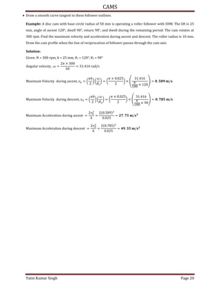 CAMS
Yatin Kumar Singh Page 20
 Draw a smooth curve tangent to these follower outlines.
Example: A disc cam with base circle radius of 50 mm is operating a roller follower with SHM. The lift is 25
mm, angle of ascent 120°, dwell 90°, return 90°, and dwell during the remaining period. The cam rotates at
300 rpm. Find the maximum velocity and acceleration during ascent and descent. The roller radius is 10 mm.
Draw the cam profile when the line of reciprocation of follower passes through the cam axis.
Solution:
Given: N = rpm, h = mm, θ1 = °, θ3 = 90°
An�u�a� v��oc�t� , � =
� ×
= . �ad/s
Ma���u� V��oc�t� du��n� asc�nt, �� = (
�ℎ
) (
�
�
) = (
� × .
) ×
.
�
×
= . /
Ma���u� V��oc�t� du��n� d�sc�nt, �� = (
�ℎ
) (
�
�
) = (
� × .
) ×
.
�
×
= . /
Ma���u� Acc����at�on du��n� asc�nt =
��
ℎ
=
.
.
= . /
Ma���u� Acc����at�on du��n� d�sc�nt =
��
ℎ
=
.
.
= . /
 
