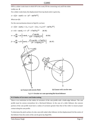 CAMS
Yatin Kumar Singh Page 27
OPD is a slider crank chain in which OP is the crank, PD the connecting rod, and D the slider.
Let θ1 = − θ
For a slider crank chain, the displacement from top dead centre is given by,
= �[ − � + − − � � .
]
Where n = l/r
For the cam mechanism shown in Fig.8.41, we have
= �[ − � + � + � �⁄ − [{ � + � �⁄ } − � � ] .
]
= � − � + − − � � � .
.
= �
�
= �� [� � � +
� � �
− � � � .
] .
= �
�
= � � [ � +
� � + � � �
− � � � /
] .
Fig.8.41 Circular arc cam operating flat-faced follower
8.12 Radius of Curvature and Undercutting
There is no restriction on the radius of curvature of the cam profile with a knife-edge follower. The cam
profile must be convex everywhere for a flat-faced follower. In the case of a roller follower, the concave
portion of the cam profile must have a radius of curvature greater than that of the roller to ensure proper
contact along the cam profile.
To determine the pitch surface of a disc cam with radial roller follower, let the displacement R of the centre of
the follower from the centre of the cam be given by (Fig.8.49):
 