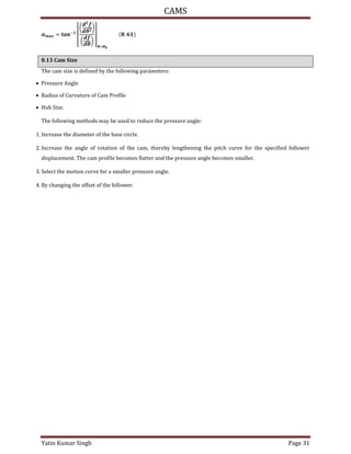 CAMS
Yatin Kumar Singh Page 31
= � −
[
(
�
)
(
�
)
]
�=�
.
8.13 Cam Size
The cam size is defined by the following parameters:
 Pressure Angle
 Radius of Curvature of Cam Profile
 Hub Size.
The following methods may be used to reduce the pressure angle:
1. Increase the diameter of the base circle.
2. Increase the angle of rotation of the cam, thereby lengthening the pitch curve for the specified follower
displacement. The cam profile becomes flatter and the pressure angle becomes smaller.
3. Select the motion curve for a smaller pressure angle.
4. By changing the offset of the follower.
 