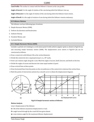 CAMS
Yatin Kumar Singh Page 6
Cam Profile: The surface in contact with the follower is known as the cam profile.
Angle of Ascent: It is the angle of rotation of the cam during which the follower rises up.
Angle of Descent: It is the angle of rotation of the cam during which the follower lowers down.
Angle of Dwell: It is the angle of rotation of cam during which the follower remains stationary.
8.5 Follower Motions
The follower can have following type of motions:
1. Simple Harmonic Motion (SHM)
2. Uniform Acceleration and Deceleration
3. Uniform Velocity
4. Parabolic Motion, and
5. Cycloidal Motion.
8.5.1 Simple Harmonic Motion (SHM)
Consider a particle at A rotating in a circle about point O with uniform angular speed, as shown in Fig.8.10 (a),
and executing simple harmonic motion (SHM). The displacement curve shown in Fig.8.10 (b) can be
constructed as follows:
 Draw a semicircle with follower lift as the vertical diameter.
 Divide this semicircle into n equal parts (say 6, i.e., 30° each).
 Draw cam rotation angle along the x-axis. Mark the angles of ascent, dwell, descent, and dwell on this line.
 Divide the angles of ascent and descent into same equal number of parts.
 Draw vertical lines at these points.
 Draw horizontal lines from the points on the circumference of the semicircle to intersect the vertical lines.
 Mark the points of intersection and join by a smooth curve to obtain the displacement diagram.
Fig.8.10 Simple harmonic motion of follower
Motion Analysis
Let y = displacement of the follower
h = lift of the follower (maximum displacement or rise)
θ = angle turned through by the crank OA from given datum
ϕ = cam rotation angle for the maximum follower displacement
 