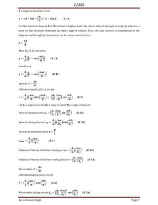 CAMS
Yatin Kumar Singh Page 7
= angle on harmonic circle
= � − � = ( ) × − .
For the ascent or descent h of the follower displacement, the cam is rotated through an angle ϕ, whereas a
point on the harmonic semicircle traverses angle π radians. Thus, the cam rotation is proportional to the
angle turned through by the point on the harmonic semicircle, i.e.,
=
�
�
Thus Eq. (8.1a) becomes,
= ( ) [ − (
�
�
)] .
Now θ = ωt
= ( ) [ − (
�
�
)] .
V��oc�t�, � =
Differentiating Eq. (8.1c), we get
= ( ) (
�
�
) � (
�
�
) = ( ) (
�
�
) � (
�
�
) .
Let θ1 = angle of ascent; θ2 = angle of dwell; θ3 = angle of descent
V��oc�t� du��n� asc�nt, = ( ) (
�
�
) � (
�
�
) .
V��oc�t� du��n� d�sc�nt, = ( ) (
�
�
) � (
�
�
) .
V��oc�t� �s �a���u� w��n � =
�
= ( ) (
�
�
) .
Ma���u� V��oc�t� o� �o��ow�� du��n� asc�nt = ( ) (
�
�
) .
Ma���u� V��oc�t� o� �o��ow�� du��n� d�sc�nt = ( ) (
�
�
) .
Acc����at�on, =
Differentiating Eq. (8.2), we get
= ( ) (
�
�
) (
�
�
) .
Acc����at�on du��n� asc�nt, = ( ) (
�
�
) (
�
�
) .
 