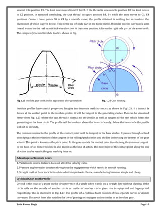 Yatin Kumar Singh Page 10
unwind it to position B1. The knot now moves from C0 to C1. If the thread is unwound to position B2 the knot moves
to C2 position. In repeated unwinding, the taut thread occupies position B3, B4 while the knot moves to C3, C4
positions. Connect these points C0 to C4 by a smooth curve, the profile obtained is nothing but an involute, the
illustration of which is given below. This forms the left side part of the tooth profile. If similar process is repeated with
thread wound on the reel in anticlockwise direction in the same position, it forms the right side part of the same tooth.
The completely formed involute tooth is shown in Fig.
Fig.1.25 Involute gear tooth profile appearance after generation Fig. 1.26 Gear meshing
Involute profiles have special properties. Imagine two involute teeth in contact as shown in Fig.1.26. If a normal is
drawn at the contact point to the involute profile, it will be tangent to the generating circles. This can be visualized
better from Fig. 1.23 where the taut thread is normal to the profile as well as tangent to the reel which forms the
generating or the base circle. The profile will be involute above the base circle only. Below the base circle the profile
will not be involute.
The common normal to the profile at the contact point will be tangent to the base circles. It passes through a fixed
point lying at the intersection of the tangent to the rolling/pitch circles and the line connecting the centres of the gear
wheels. This point is known as the pitch point. As the gears rotate the contact point travels along the common tangent
to the base circle. Hence this line is also known as the line of action. The movement of the contact point along the line
of action can be seen in the gear meshing later on.
Advantages of Involute Gears
1. Variation in centre distance does not affect the velocity ratio.
2. Pressure angle remains constant throughout the engagements which results in smooth running.
3. Straight teeth of basic rack for involute admit simple tools. Hence, manufacturing becomes simple and cheap.
Cycloidal Gear Tooth Profile
Cycloid is the locus of a point on the circumference of a circle when it rolls on a straight line without slipping. If the
circle rolls on the outside of another circle or inside of another circle gives rise to epicycloid and hypocycloid
respectively. This is illustrated in Fig. 1.27. The profile of a cycloidal tooth consists of two separate curves or double
curvature. This tooth form also satisfies the law of gearing or conjugate action similar to an involute gear.
 