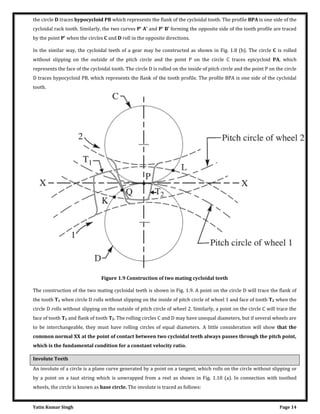 Yatin Kumar Singh Page 14
the circle D traces hypocycloid PB which represents the flank of the cycloidal tooth. The profile BPA is one side of the
cycloidal rack tooth. Similarly, the two curves P' A' and P' B' forming the opposite side of the tooth profile are traced
by the point P' when the circles C and D roll in the opposite directions.
In the similar way, the cycloidal teeth of a gear may be constructed as shown in Fig. 1.8 (b). The circle C is rolled
without slipping on the outside of the pitch circle and the point P on the circle C traces epicycloid PA, which
represents the face of the cycloidal tooth. The circle D is rolled on the inside of pitch circle and the point P on the circle
D traces hypocycloid PB, which represents the flank of the tooth profile. The profile BPA is one side of the cycloidal
tooth.
Figure 1.9 Construction of two mating cycloidal teeth
The construction of the two mating cycloidal teeth is shown in Fig. 1.9. A point on the circle D will trace the flank of
the tooth T1 when circle D rolls without slipping on the inside of pitch circle of wheel 1 and face of tooth T2 when the
circle D rolls without slipping on the outside of pitch circle of wheel 2. Similarly, a point on the circle C will trace the
face of tooth T1 and flank of tooth T2. The rolling circles C and D may have unequal diameters, but if several wheels are
to be interchangeable, they must have rolling circles of equal diameters. A little consideration will show that the
common normal XX at the point of contact between two cycloidal teeth always passes through the pitch point,
which is the fundamental condition for a constant velocity ratio.
Involute Teeth
An involute of a circle is a plane curve generated by a point on a tangent, which rolls on the circle without slipping or
by a point on a taut string which is unwrapped from a reel as shown in Fig. 1.10 (a). In connection with toothed
wheels, the circle is known as base circle. The involute is traced as follows:
 