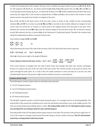 Yatin Kumar Singh Page 15
Let A be the starting point of the involute. The base circle is divided into equal number of parts e.g. AP1, P1 P2, P2 P3
etc. The tangents at P1, P2, P3 etc., are drawn and the lengths P1A1, P2A2, P3A3 equal to the arcs AP1, AP2 and AP3 are
set off. Joining the points A, A1, A2, A3 etc., we obtain the involute curve AR. A little consideration will show that at any
instant A3, the tangent A3T to the involute is perpendicular to P3A3 and P3A3 is the normal to the involute. In other
words, normal at any point of an involute is a tangent to the circle.
Now, let O1 and O2 be the fixed centres of the two base circles as shown in Fig. 1.10(b). Let the corresponding
involutes AB and A'B' be in contact at point Q. MQ and NQ are normals to the involute at Q and are tangents to base
circles. Since the normal for an involute at a given point is the tangent drawn from that point to the base circle,
therefore the common normal MN at Q is also the common tangent to the two base circles. We see that the common
normal MN intersects the line of centres O1O2 at the fixed point P (called pitch point). Therefore the involute teeth
satisfy the fundamental condition of constant velocity ratio.
From similar triangles O2NP and O1MP,
= =
�
�
�
which determines the ratio of the radii of the two base circles. The radii of the base circles is given by
= � an� = �
where φ is the pressure angle or the angle of obliquity.
� = + =
�
+
�
=
+
�
If the centre distance is changed, then the radii of pitch circles also changes. But their ratio remains unchanged,
because it is equal to the ratio of the two radii of the base circles. The common normal, at the point of contact, still
passes through the pitch point. As a result of this, the wheel continues to work correctly (It is not the case with
cycloidal teeth). However, the pressure angle increases with the increase in centre distance.
Systems of Gear Teeth
The following four systems of gear teeth are commonly used in practice.
1. 14 1/2° Composite System,
2. 14 1/2° Full Depth Involute System
3. 20° Full Depth Involute
4. 20° Stub Involute System
The 14 1/2° composite system is used for general purpose gears. It is stronger but has no interchangeability. The
tooth profile of this system has cycloidal curves at the top and bottom and involute curve at the middle portion. The
teeth are produced by formed milling cutters or hobs. The tooth profile of the 14 1/2° full depth involute system
was developed for use with gear hobs for spur and helical gears.
The tooth profile of the 20° full depth involute system may be cut by hobs. The increase of the pressure angle from 14
1/2° to 20° results in a stronger tooth, because the tooth acting as a beam is wider at the base. The 20° stub involute
system has a strong tooth to take heavy loads.
 
