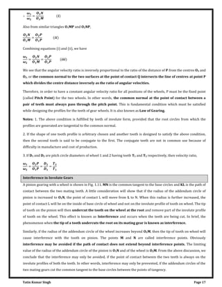 Yatin Kumar Singh Page 17
∴
�
�
= �
Also from similar triangles O1MP and O2NP,
= ��
Combining equations (i) and (ii), we have
�
�
= = ���
We see that the angular velocity ratio is inversely proportional to the ratio of the distance of P from the centres O1 and
O2, or the common normal to the two surfaces at the point of contact Q intersects the line of centres at point P
which divides the centre distance inversely as the ratio of angular velocities.
Therefore, in order to have a constant angular velocity ratio for all positions of the wheels, P must be the fixed point
(called Pitch Point) for the two wheels. In other words, the common normal at the point of contact between a
pair of teeth must always pass through the pitch point. This is fundamental condition which must be satisfied
while designing the profiles for the teeth of gear wheels. It is also known as Law of Gearing.
Notes: 1. The above condition is fulfilled by teeth of involute form, provided that the root circles from which the
profiles are generated are tangential to the common normal.
2. If the shape of one tooth profile is arbitrary chosen and another tooth is designed to satisfy the above condition,
then the second tooth is said to be conjugate to the first. The conjugate teeth are not in common use because of
difficulty in manufacture and cost of production.
3. If D1 and D2 are pitch circle diameters of wheel 1 and 2 having teeth T1 and T2 respectively, then velocity ratio,
�
�
= = =
Interference in Involute Gears
A pinion gearing with a wheel is shown in Fig. 1.11. MN is the common tangent to the base circles and KL is the path of
contact between the two mating teeth. A little consideration will show that if the radius of the addendum circle of
pinion is increased to O1N, the point of contact L will move from L to N. When this radius is further increased, the
point of contact L will be on the inside of base circle of wheel and not on the involute profile of tooth on wheel. The tip
of tooth on the pinion will then undercut the tooth on the wheel at the root and remove part of the involute profile
of tooth on the wheel. This effect is known as Interference and occurs when the teeth are being cut. In brief, the
phenomenon when the tip of a tooth undercuts the root on its mating gear is known as interference.
Similarly, if the radius of the addendum circle of the wheel increases beyond O2M, then the tip of tooth on wheel will
cause interference with the tooth on pinion. The points M and N are called interference points. Obviously
interference may be avoided if the path of contact does not extend beyond interference points. The limiting
value of the radius of the addendum circle of the pinion is O1N and of the wheel is O2M. From the above discussion, we
conclude that the interference may only be avoided, if the point of contact between the two teeth is always on the
involute profiles of both the teeth. In other words, interference may only be prevented, if the addendum circles of the
two mating gears cut the common tangent to the base circles between the points of tangency.
 